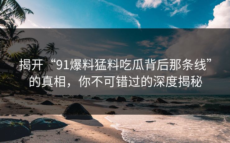 揭开“91爆料猛料吃瓜背后那条线”的真相，你不可错过的深度揭秘