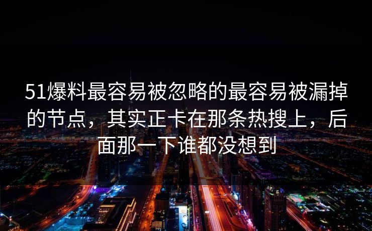 51爆料最容易被忽略的最容易被漏掉的节点，其实正卡在那条热搜上，后面那一下谁都没想到