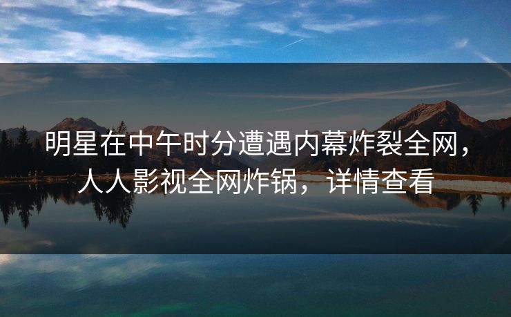 明星在中午时分遭遇内幕炸裂全网，人人影视全网炸锅，详情查看