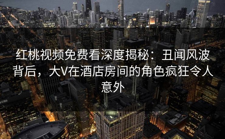 红桃视频免费看深度揭秘：丑闻风波背后，大V在酒店房间的角色疯狂令人意外
