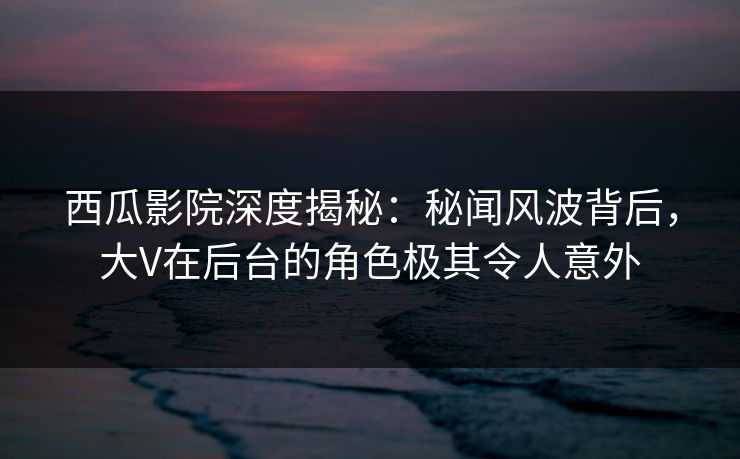 西瓜影院深度揭秘：秘闻风波背后，大V在后台的角色极其令人意外