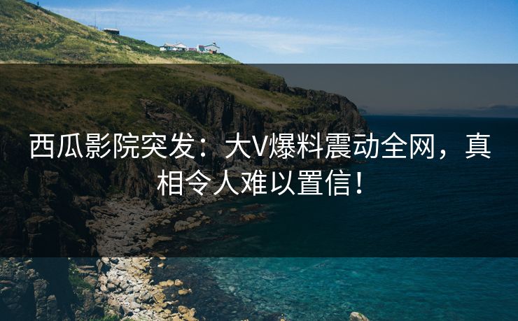西瓜影院突发：大V爆料震动全网，真相令人难以置信！