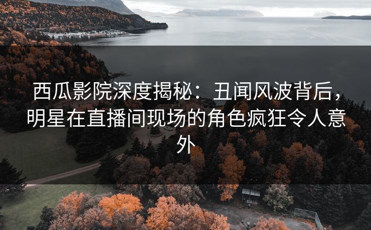 西瓜影院深度揭秘：丑闻风波背后，明星在直播间现场的角色疯狂令人意外