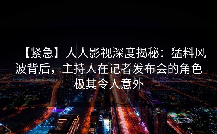 【紧急】人人影视深度揭秘：猛料风波背后，主持人在记者发布会的角色极其令人意外