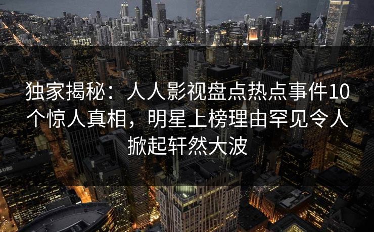 独家揭秘：人人影视盘点热点事件10个惊人真相，明星上榜理由罕见令人掀起轩然大波