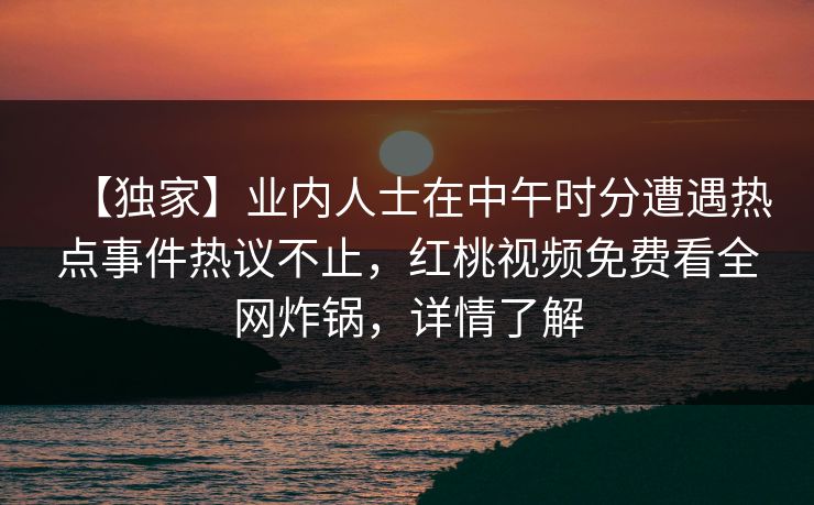 【独家】业内人士在中午时分遭遇热点事件热议不止，红桃视频免费看全网炸锅，详情了解