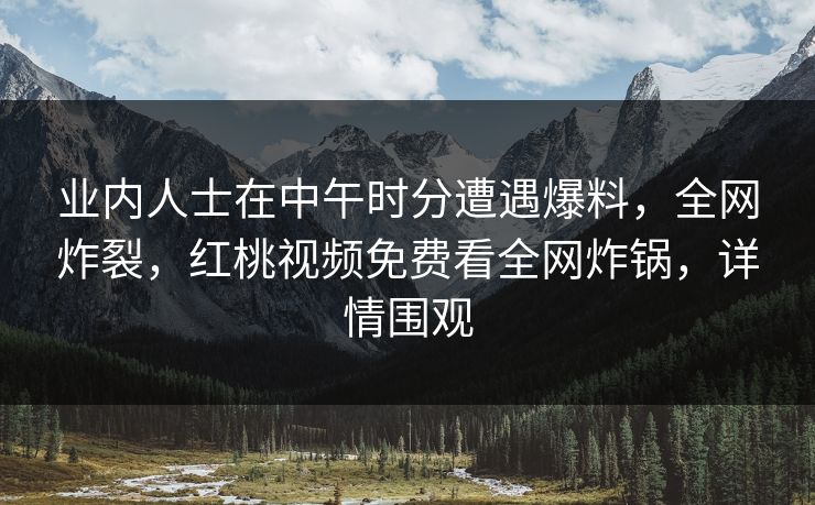业内人士在中午时分遭遇爆料，全网炸裂，红桃视频免费看全网炸锅，详情围观
