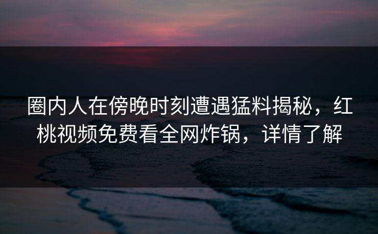 圈内人在傍晚时刻遭遇猛料揭秘,红桃视频免费看全网炸锅,详情了解 圈内人在傍晚时刻遭遇猛料揭秘,红桃视频免费看全网炸锅,详情了解