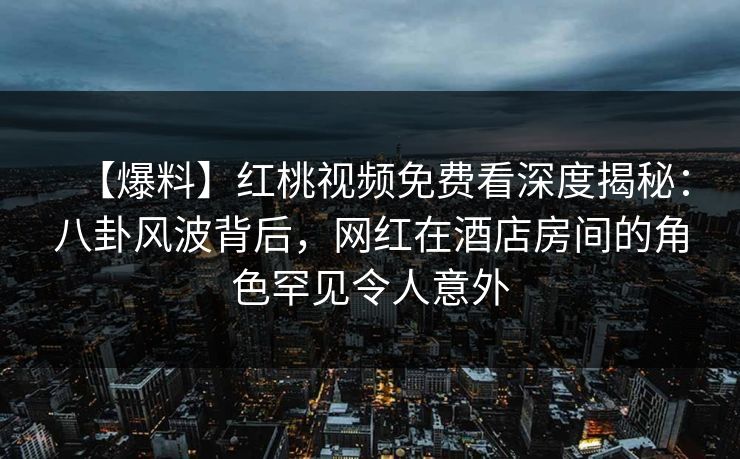 【爆料】红桃视频免费看深度揭秘：八卦风波背后，网红在酒店房间的角色罕见令人意外