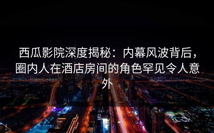 西瓜影院深度揭秘：内幕风波背后，圈内人在酒店房间的角色罕见令人意外