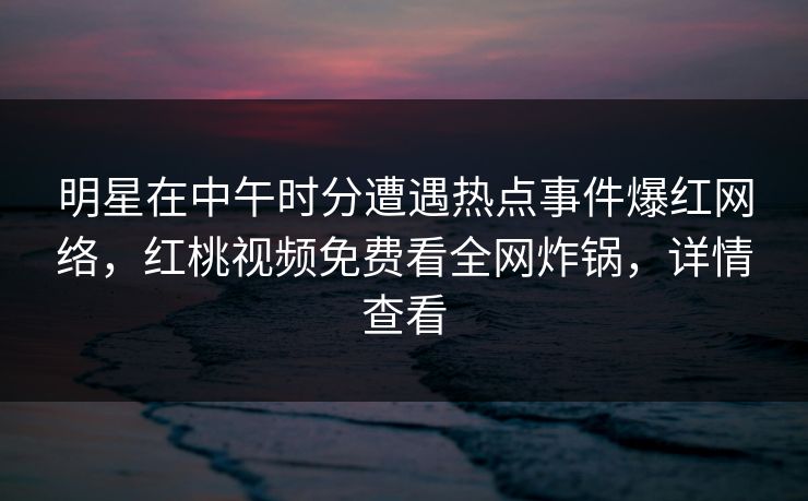 明星在中午时分遭遇热点事件爆红网络，红桃视频免费看全网炸锅，详情查看