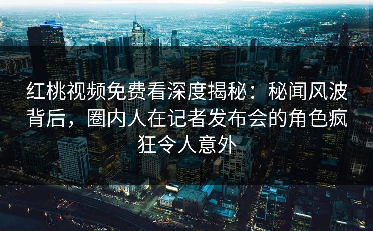 红桃视频免费看深度揭秘：秘闻风波背后，圈内人在记者发布会的角色疯狂令人意外