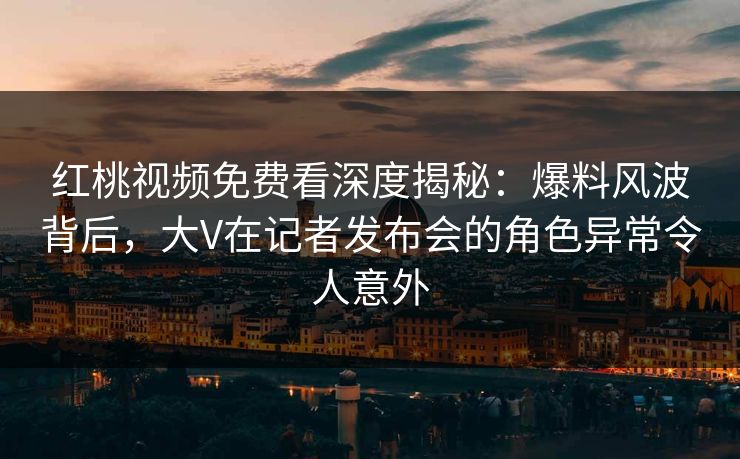 红桃视频免费看深度揭秘：爆料风波背后，大V在记者发布会的角色异常令人意外