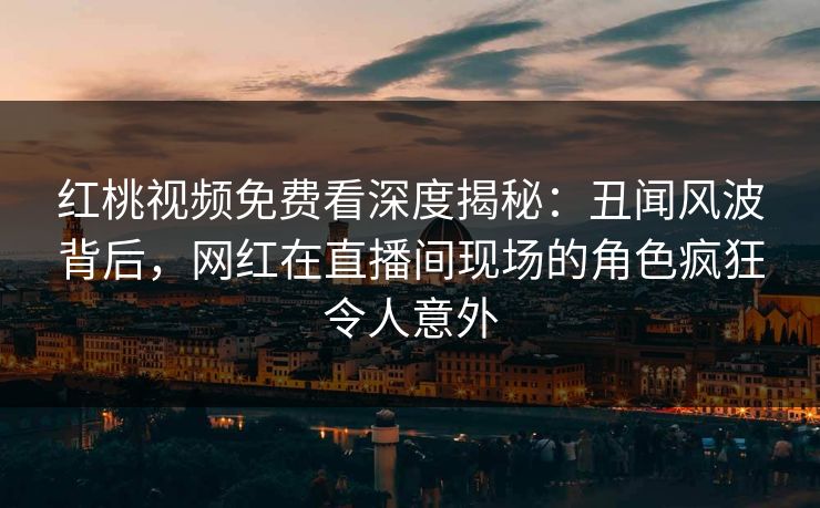 红桃视频免费看深度揭秘：丑闻风波背后，网红在直播间现场的角色疯狂令人意外