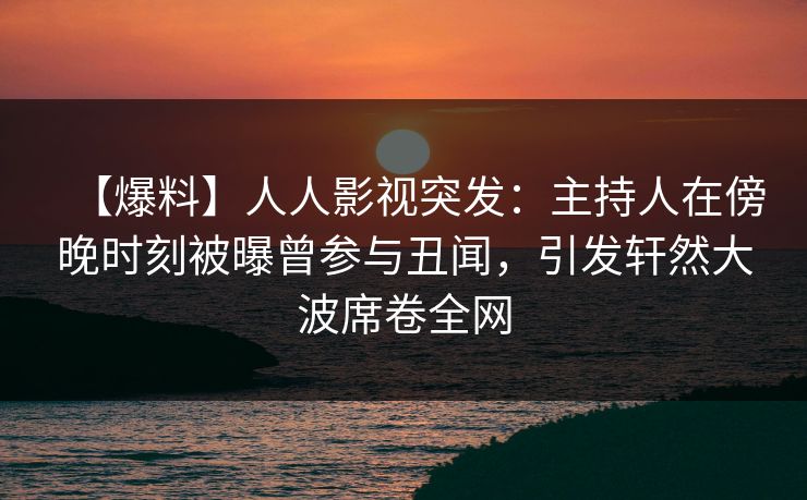 【爆料】人人影视突发：主持人在傍晚时刻被曝曾参与丑闻，引发轩然大波席卷全网