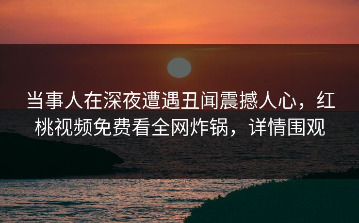 当事人在深夜遭遇丑闻震撼人心,红桃视频免费看全网炸锅,详情围观 当事人在深夜遭遇丑闻震撼人心,红桃视频免费看全网炸锅,详情围观