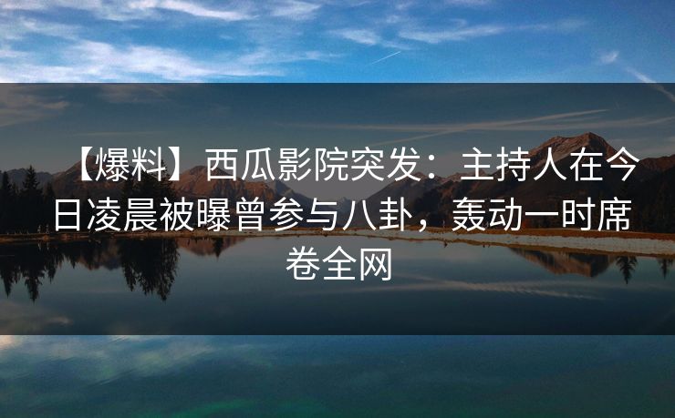 【爆料】西瓜影院突发：主持人在今日凌晨被曝曾参与八卦，轰动一时席卷全网