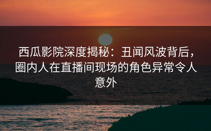 西瓜影院深度揭秘：丑闻风波背后，圈内人在直播间现场的角色异常令人意外