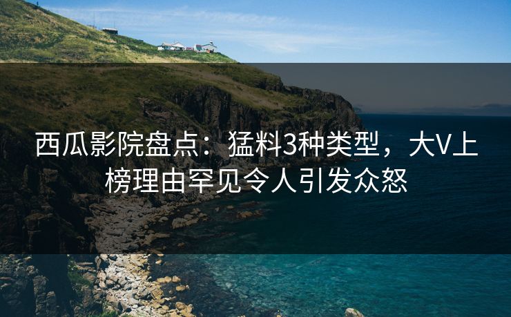 西瓜影院盘点：猛料3种类型，大V上榜理由罕见令人引发众怒