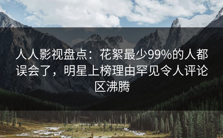 人人影视盘点：花絮最少99%的人都误会了，明星上榜理由罕见令人评论区沸腾
