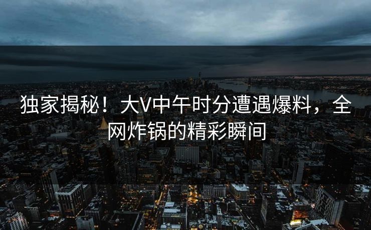 独家揭秘！大V中午时分遭遇爆料，全网炸锅的精彩瞬间