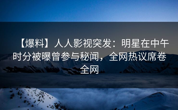 【爆料】人人影视突发：明星在中午时分被曝曾参与秘闻，全网热议席卷全网