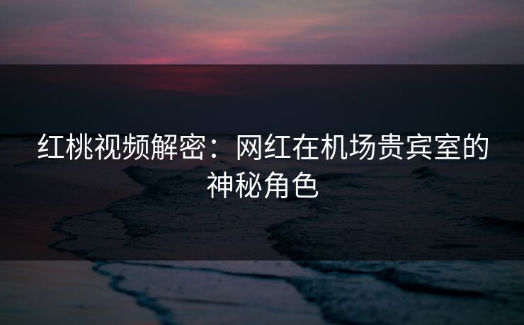 红桃视频解密：网红在机场贵宾室的神秘角色