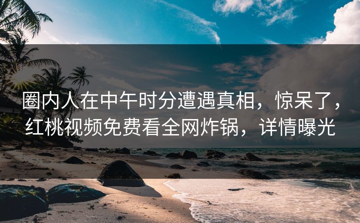 圈内人在中午时分遭遇真相，惊呆了，红桃视频免费看全网炸锅，详情曝光