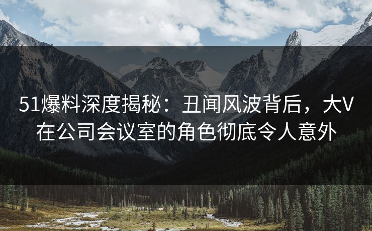 51爆料深度揭秘:丑闻风波背后,大V在公司会议室的角色彻底令人意外 51爆料深度揭秘:丑闻风波背后,大V在公司会议室的角色彻底令人意外