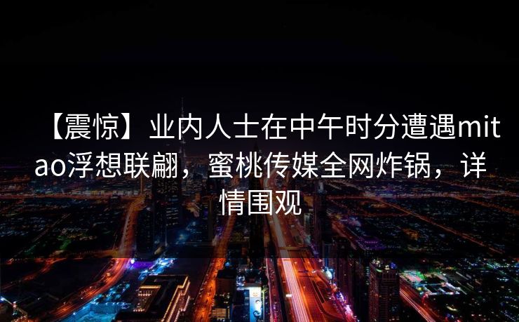 【震惊】业内人士在中午时分遭遇mitao浮想联翩，蜜桃传媒全网炸锅，详情围观