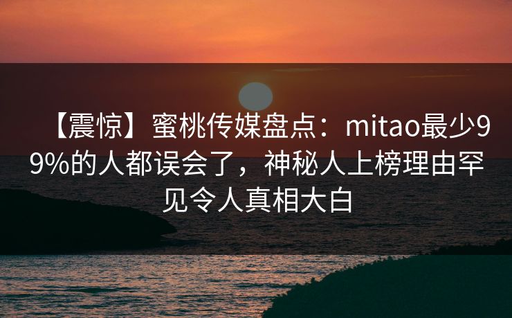 【震惊】蜜桃传媒盘点:mitao最少99%的人都误会了,神秘人上榜理由罕见令人真相大白 【震惊】蜜桃传媒盘点:mitao最少99%的人都误会了,神秘人上榜理由罕见令人真相大白