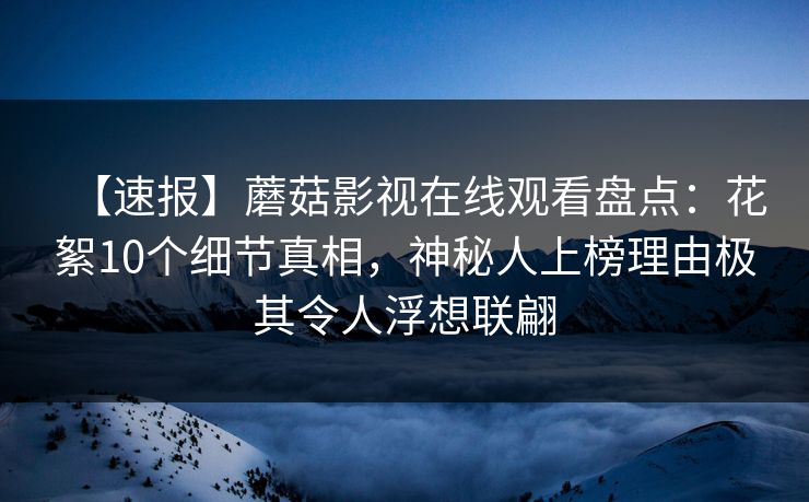 【速报】蘑菇影视在线观看盘点：花絮10个细节真相，神秘人上榜理由极其令人浮想联翩