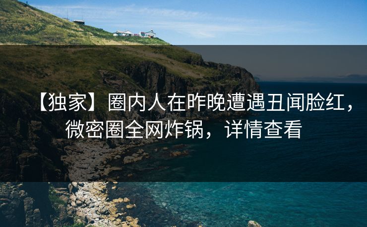 【独家】圈内人在昨晚遭遇丑闻脸红，微密圈全网炸锅，详情查看