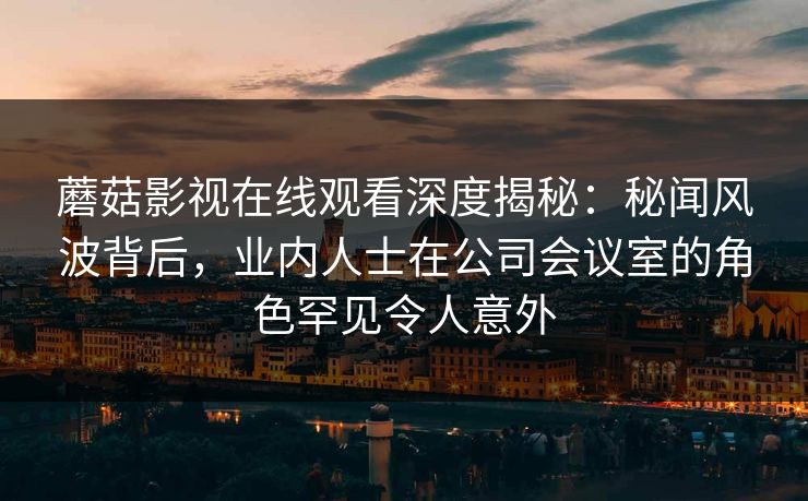 蘑菇影视在线观看深度揭秘:秘闻风波背后,业内人士在公司会议室的角色罕见令人意外 蘑菇影视在线观看深度揭秘:秘闻风波背后,业内人士在公司会议室的角色罕见令人意外
