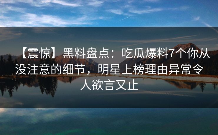 【震惊】黑料盘点：吃瓜爆料7个你从没注意的细节，明星上榜理由异常令人欲言又止