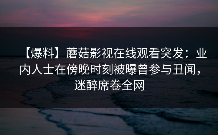 【爆料】蘑菇影视在线观看突发:业内人士在傍晚时刻被曝曾参与丑闻,迷醉席卷全网 【爆料】蘑菇影视在线观看突发:业内人士在傍晚时刻被曝曾参与丑闻,迷醉席卷全网
