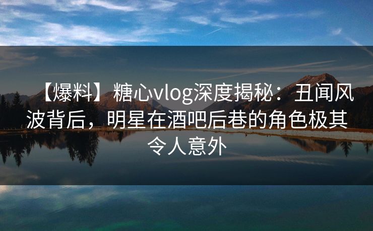 【爆料】糖心vlog深度揭秘:丑闻风波背后,明星在酒吧后巷的角色极其令人意外 【爆料】糖心vlog深度揭秘:丑闻风波背后,明星在酒吧后巷的角色极其令人意外