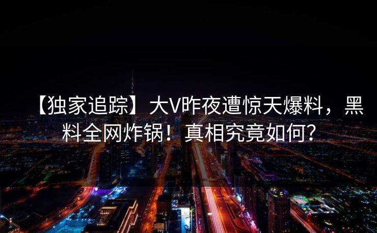 【独家追踪】大V昨夜遭惊天爆料,黑料全网炸锅!真相究竟如何? 【独家追踪】大V昨夜遭惊天爆料,黑料全网炸锅!真相究竟如何?