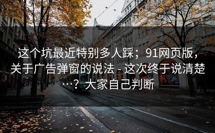 这个坑最近特别多人踩；91网页版，关于广告弹窗的说法 - 这次终于说清楚…？大家自己判断