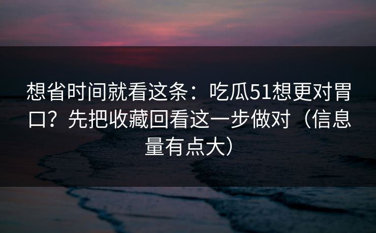 想省时间就看这条：吃瓜51想更对胃口？先把收藏回看这一步做对（信息量有点大）