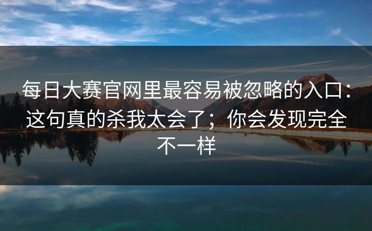 每日大赛官网里最容易被忽略的入口：这句真的杀我太会了；你会发现完全不一样