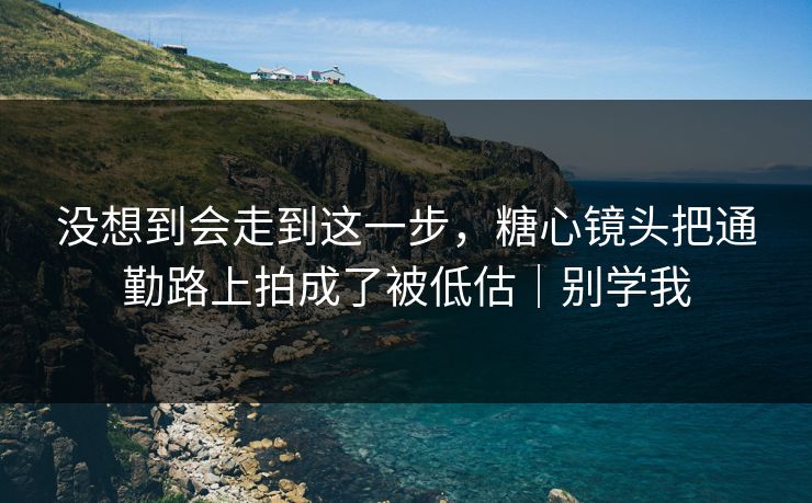 没想到会走到这一步,糖心镜头把通勤路上拍成了被低估|别学我 没想到会走到这一步,糖心镜头把通勤路上拍成了被低估|别学我