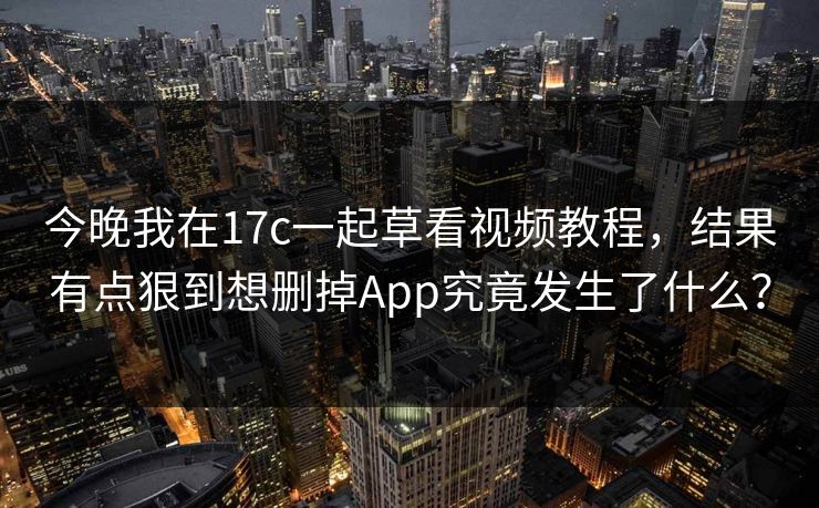 今晚我在17c一起草看视频教程，结果有点狠到想删掉App究竟发生了什么？